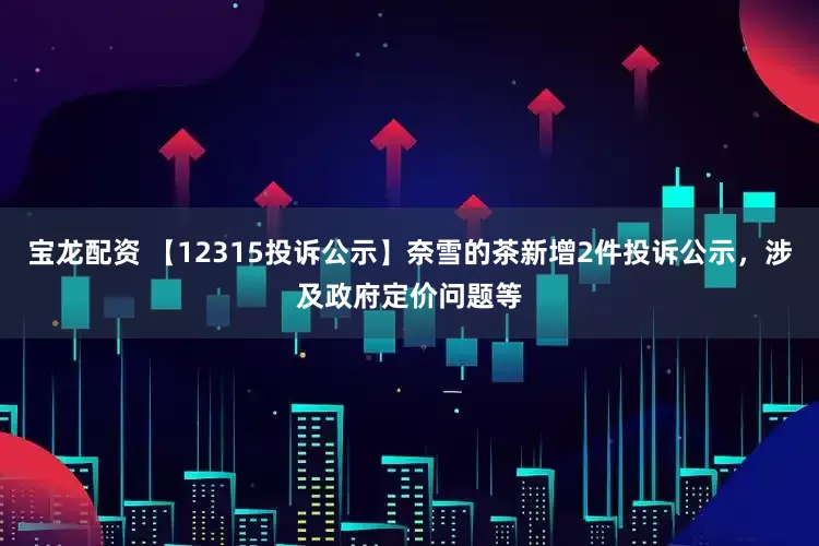 宝龙配资 【12315投诉公示】奈雪的茶新增2件投诉公示，涉及政府定价问题等