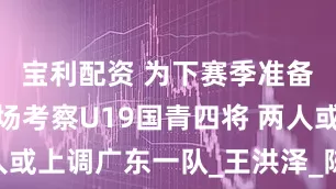 宝利配资 为下赛季准备！杜锋现场考察U19国青四将 两人或上调广东一队_王洪泽_陈家政_华非