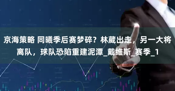 京海策略 同曦季后赛梦碎？林葳出走，另一大将离队，球队恐陷重建泥潭_戴维斯_赛季_1