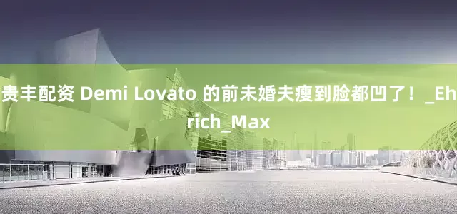 贵丰配资 Demi Lovato 的前未婚夫瘦到脸都凹了！_Ehrich_Max