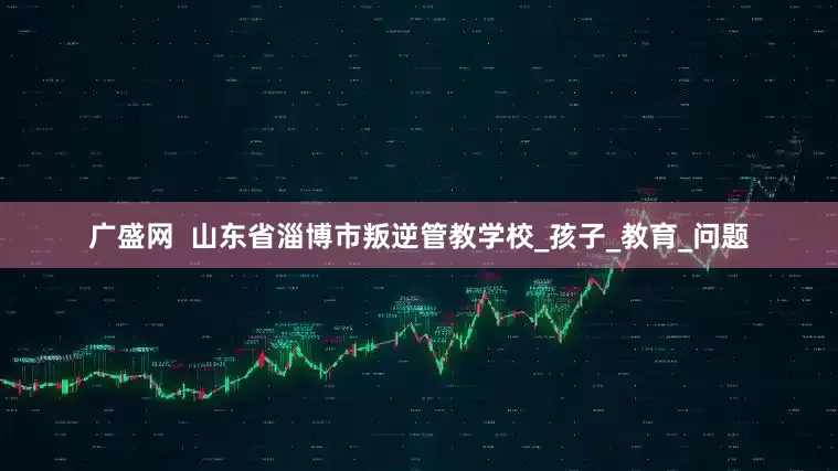 广盛网  山东省淄博市叛逆管教学校_孩子_教育_问题