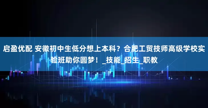 启盈优配 安徽初中生低分想上本科？合肥工贸技师高级学校实验班助你圆梦！_技能_招生_职教
