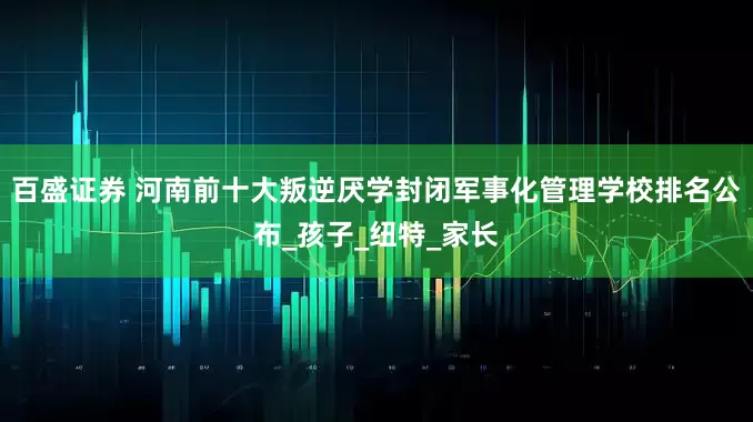 百盛证券 河南前十大叛逆厌学封闭军事化管理学校排名公布_孩子_纽特_家长