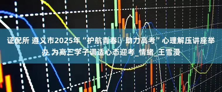 证配所 遵义市2025年“护航青春・助力高考”心理解压讲座举办 为高三学子调适心态迎考_情绪_王雪漫