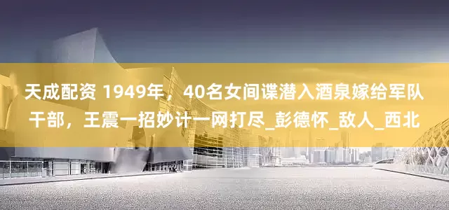 天成配资 1949年，40名女间谍潜入酒泉嫁给军队干部，王震一招妙计一网打尽_彭德怀_敌人_西北