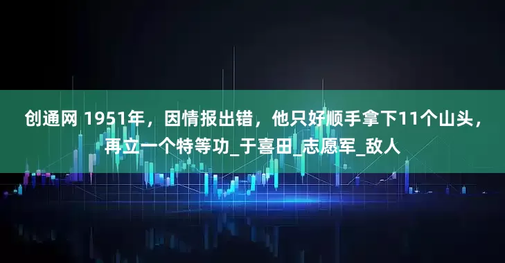 创通网 1951年，因情报出错，他只好顺手拿下11个山头，再立一个特等功_于喜田_志愿军_敌人