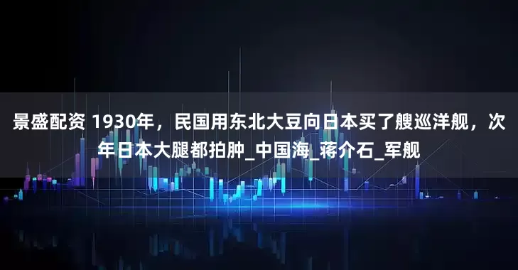 景盛配资 1930年，民国用东北大豆向日本买了艘巡洋舰，次年日本大腿都拍肿_中国海_蒋介石_军舰