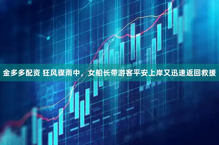 金多多配资 狂风骤雨中，女船长带游客平安上岸又迅速返回救援