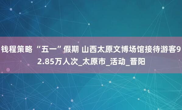 钱程策略 “五一”假期 山西太原文博场馆接待游客92.85万人次_太原市_活动_晋阳