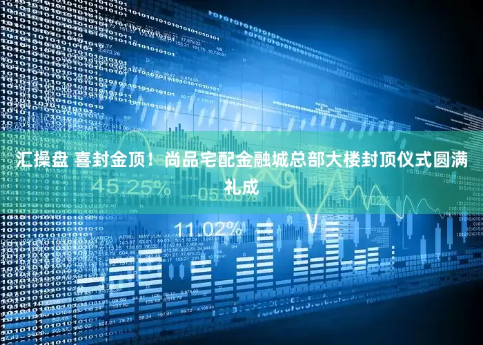 汇操盘 喜封金顶！尚品宅配金融城总部大楼封顶仪式圆满礼成