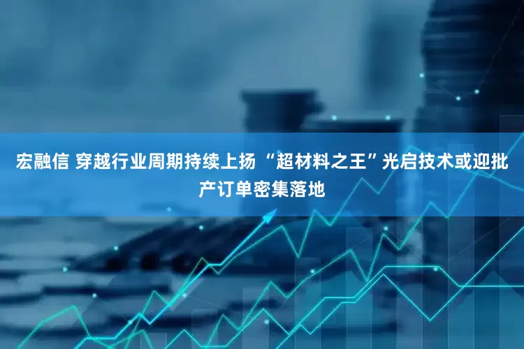 宏融信 穿越行业周期持续上扬 “超材料之王”光启技术或迎批产订单密集落地