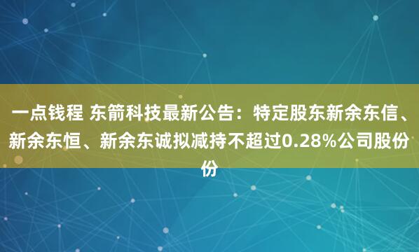 一点钱程 东箭科技最新公告：特定股东新余东信、新余东恒、新余东诚拟减持不超过0.28%公司股份