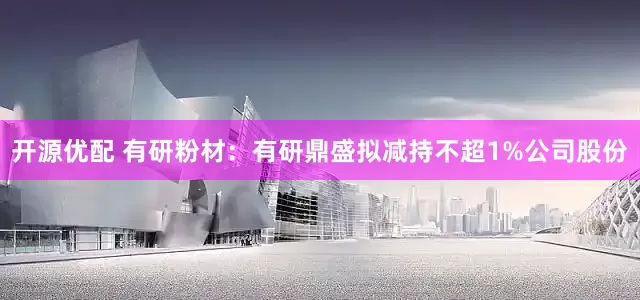 开源优配 有研粉材：有研鼎盛拟减持不超1%公司股份