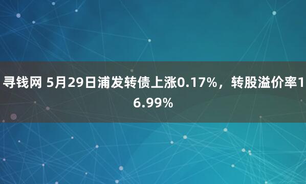 寻钱网 5月29日浦发转债上涨0.17%，转股溢价率16.99%