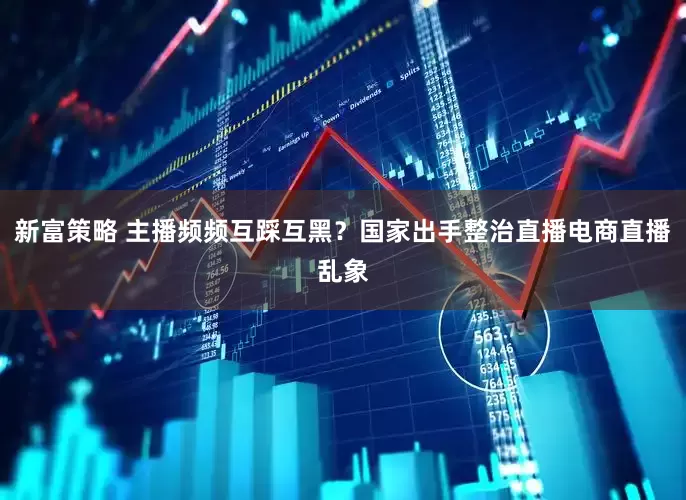 新富策略 主播频频互踩互黑？国家出手整治直播电商直播乱象
