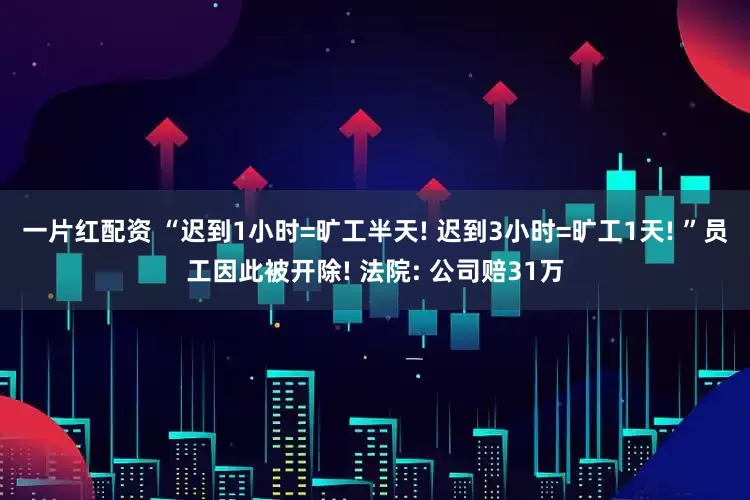 一片红配资 “迟到1小时=旷工半天! 迟到3小时=旷工1天! ”员工因此被开除! 法院: 公司赔31万