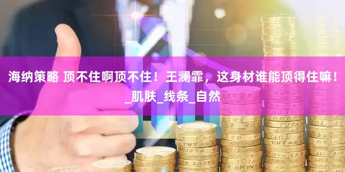 海纳策略 顶不住啊顶不住！王澜霏，这身材谁能顶得住嘛！_肌肤_线条_自然