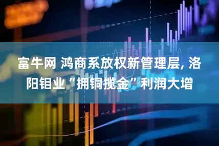 富牛网 鸿商系放权新管理层, 洛阳钼业“拥铜揽金”利润大增