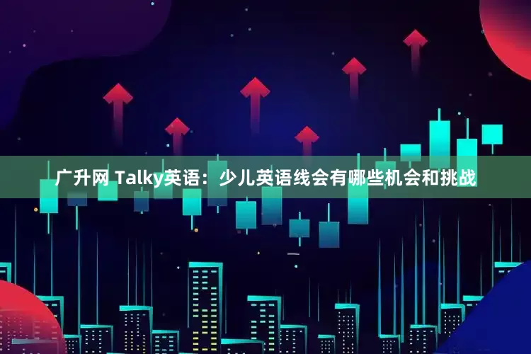 广升网 Talky英语：少儿英语线会有哪些机会和挑战