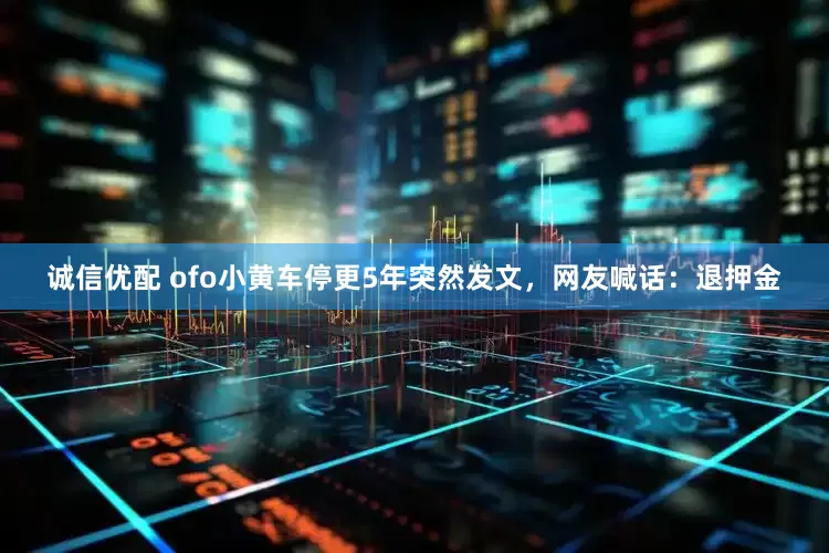 诚信优配 ofo小黄车停更5年突然发文，网友喊话：退押金