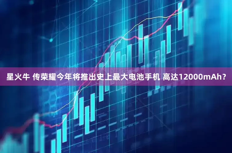 星火牛 传荣耀今年将推出史上最大电池手机 高达12000mAh？